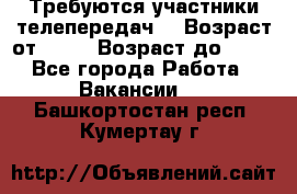 Требуются участники телепередач. › Возраст от ­ 18 › Возраст до ­ 60 - Все города Работа » Вакансии   . Башкортостан респ.,Кумертау г.